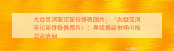 大益普洱茶沱茶价格表图片，「大益普洱茶沱茶价格表图片」：寻找最新市场价格与高清图