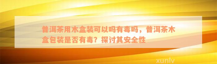 普洱茶用木盒装可以吗有毒吗，普洱茶木盒包装是否有毒？探讨其安全性