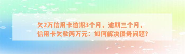 欠2万信用卡逾期3个月，逾期三个月，信用卡欠款两万元：如何解决债务问题？