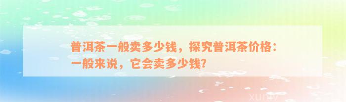 普洱茶一般卖多少钱，探究普洱茶价格：一般来说，它会卖多少钱？