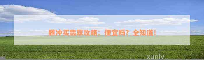 腾冲买翡翠攻略：便宜吗？全知道！