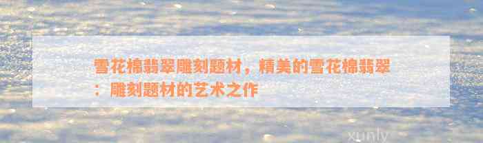 雪花棉翡翠雕刻题材，精美的雪花棉翡翠：雕刻题材的艺术之作