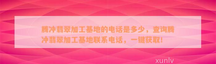 腾冲翡翠加工基地的电话是多少，查询腾冲翡翠加工基地联系电话，一键获取！