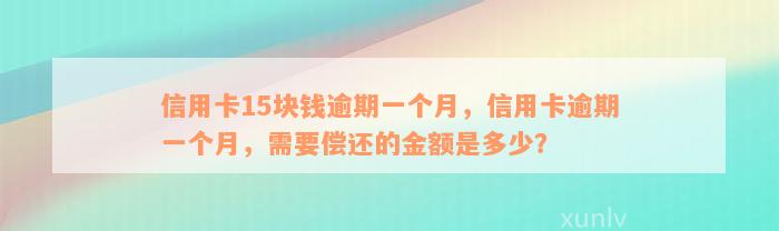 信用卡15块钱逾期一个月，信用卡逾期一个月，需要偿还的金额是多少？