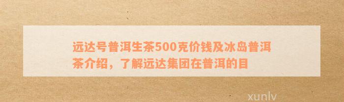 远达号普洱生茶500克价钱及冰岛普洱茶介绍，了解远达集团在普洱的目