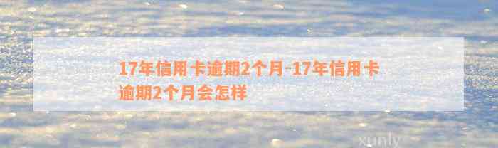 17年信用卡逾期2个月-17年信用卡逾期2个月会怎样