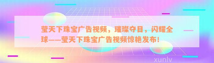 莹天下珠宝广告视频，璀璨夺目，闪耀全球——莹天下珠宝广告视频惊艳发布！