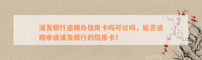 浦发银行逾期办信用卡吗可以吗，能否逾期申请浦发银行的信用卡？