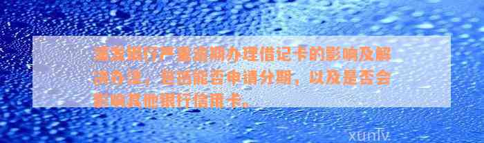 浦发银行严重逾期办理借记卡的影响及解决办法，包括能否申请分期，以及是否会影响其他银行信用卡。