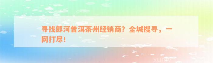 寻找郎河普洱茶州经销商？全城搜寻，一网打尽！