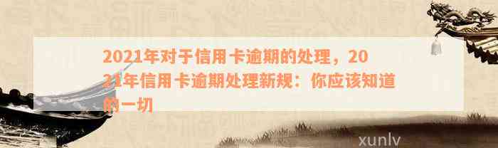 2021年对于信用卡逾期的处理，2021年信用卡逾期处理新规：你应该知道的一切