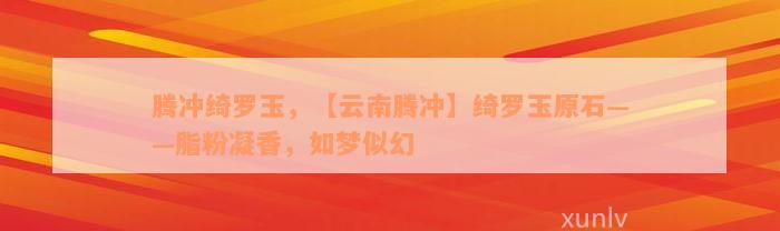 腾冲绮罗玉，【云南腾冲】绮罗玉原石——脂粉凝香，如梦似幻