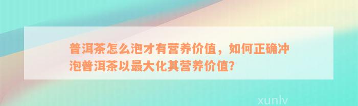 普洱茶怎么泡才有营养价值，如何正确冲泡普洱茶以最大化其营养价值？