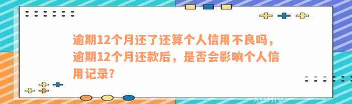 逾期12个月还了还算个人信用不良吗，逾期12个月还款后，是否会影响个人信用记录？