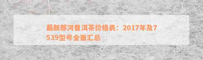 最新郎河普洱茶价格表：2017年及7539型号全面汇总