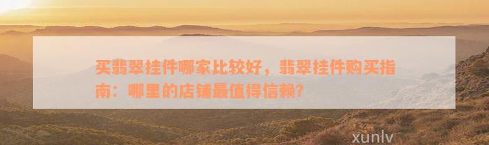 买翡翠挂件哪家比较好，翡翠挂件购买指南：哪里的店铺最值得信赖？