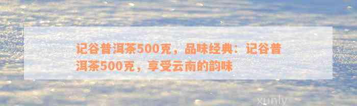 记谷普洱茶500克，品味经典：记谷普洱茶500克，享受云南的韵味