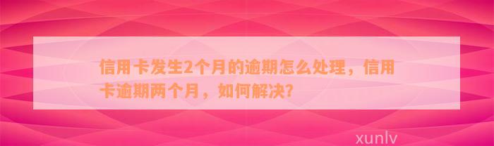 信用卡发生2个月的逾期怎么处理，信用卡逾期两个月，如何解决？