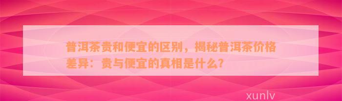 普洱茶贵和便宜的区别，揭秘普洱茶价格差异：贵与便宜的真相是什么？