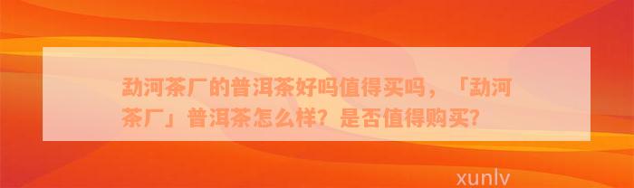 勐河茶厂的普洱茶好吗值得买吗，「勐河茶厂」普洱茶怎么样？是否值得购买？