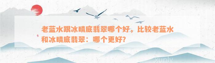 老蓝水跟冰晴底翡翠哪个好，比较老蓝水和冰晴底翡翠：哪个更好？