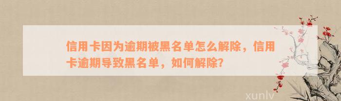 信用卡因为逾期被黑名单怎么解除，信用卡逾期导致黑名单，如何解除？