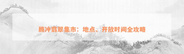 腾冲翡翠集市：地点、开放时间全攻略