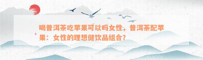 喝普洱茶吃苹果可以吗女性，普洱茶配苹果：女性的理想健饮品组合？