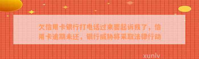 欠信用卡银行打电话过来要起诉我了，信用卡逾期未还，银行威胁将采取法律行动