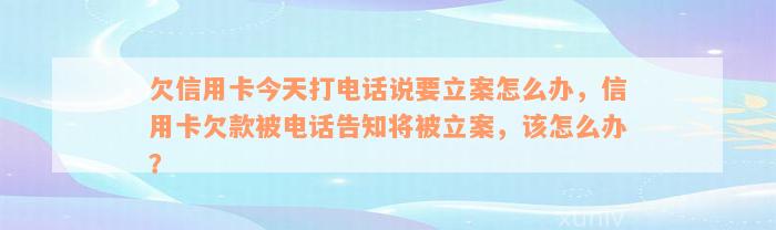 欠信用卡今天打电话说要立案怎么办，信用卡欠款被电话告知将被立案，该怎么办？