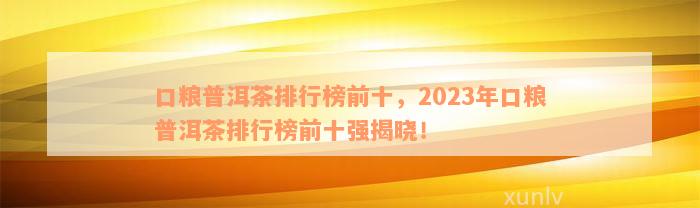 口粮普洱茶排行榜前十，2023年口粮普洱茶排行榜前十强揭晓！