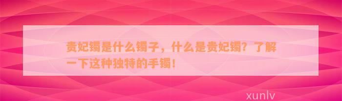 贵妃镯是什么镯子，什么是贵妃镯？了解一下这种独特的手镯！