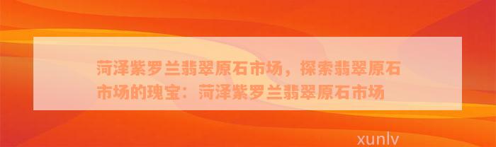 菏泽紫罗兰翡翠原石市场，探索翡翠原石市场的瑰宝：菏泽紫罗兰翡翠原石市场