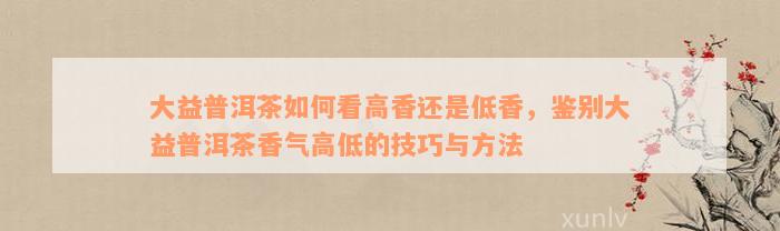 大益普洱茶如何看高香还是低香，鉴别大益普洱茶香气高低的技巧与方法