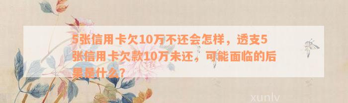 5张信用卡欠10万不还会怎样，透支5张信用卡欠款10万未还，可能面临的后果是什么？