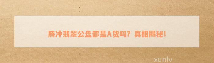 腾冲翡翠公盘都是A货吗？真相揭秘！