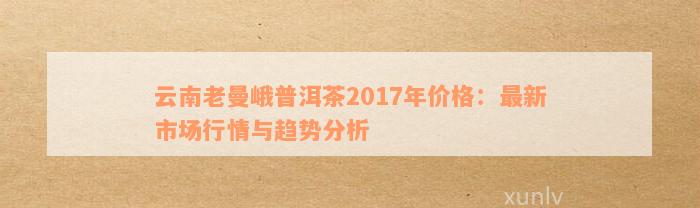 云南老曼峨普洱茶2017年价格：最新市场行情与趋势分析