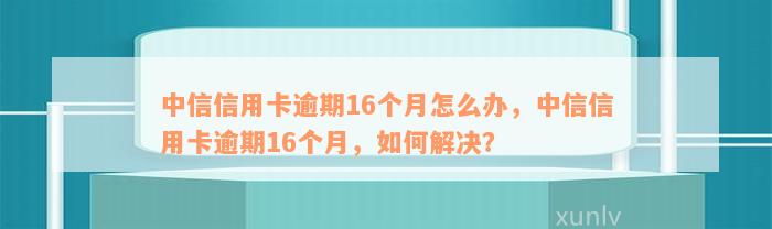 中信信用卡逾期16个月怎么办，中信信用卡逾期16个月，如何解决？