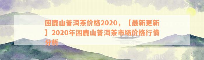 困鹿山普洱茶价格2020，【最新更新】2020年困鹿山普洱茶市场价格行情分析