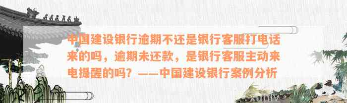 中国建设银行逾期不还是银行客服打电话来的吗，逾期未还款，是银行客服主动来电提醒的吗？——中国建设银行案例分析