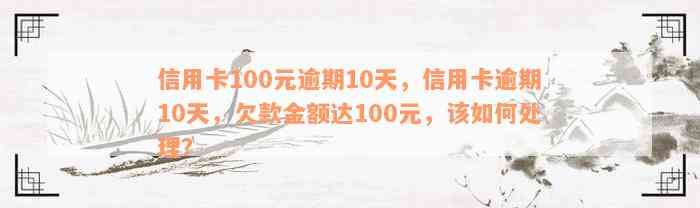 信用卡100元逾期10天，信用卡逾期10天，欠款金额达100元，该如何处理？