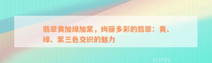 翡翠黄加绿加紫，绚丽多彩的翡翠：黄、绿、紫三色交织的魅力