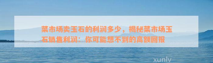 菜市场卖玉石的利润多少，揭秘菜市场玉石销售利润：你可能想不到的高额回报