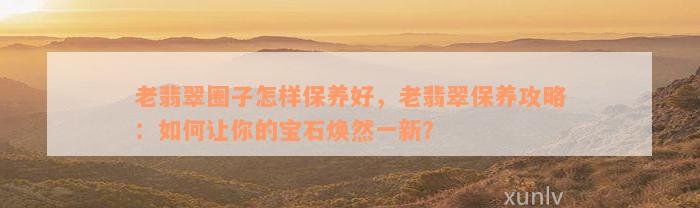 老翡翠圈子怎样保养好，老翡翠保养攻略：如何让你的宝石焕然一新？