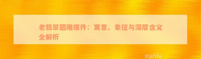 老翡翠圆雕摆件：寓意、象征与深层含义全解析