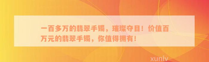 一百多万的翡翠手镯，璀璨夺目！价值百万元的翡翠手镯，你值得拥有！