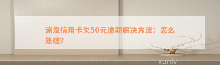 浦发信用卡欠50元逾期解决方法：怎么处理？