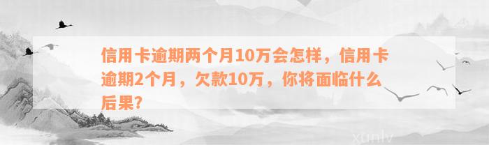 信用卡逾期两个月10万会怎样，信用卡逾期2个月，欠款10万，你将面临什么后果？