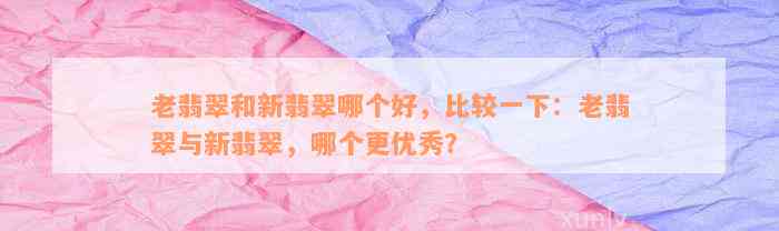 老翡翠和新翡翠哪个好，比较一下：老翡翠与新翡翠，哪个更优秀？