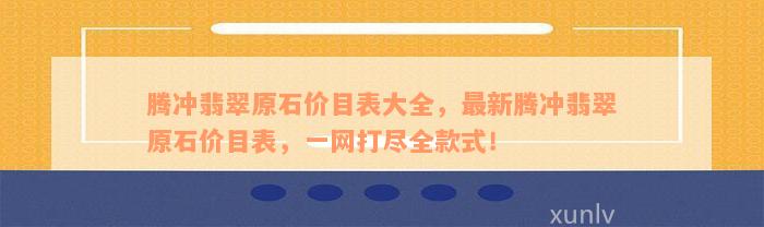 腾冲翡翠原石价目表大全，最新腾冲翡翠原石价目表，一网打尽全款式！